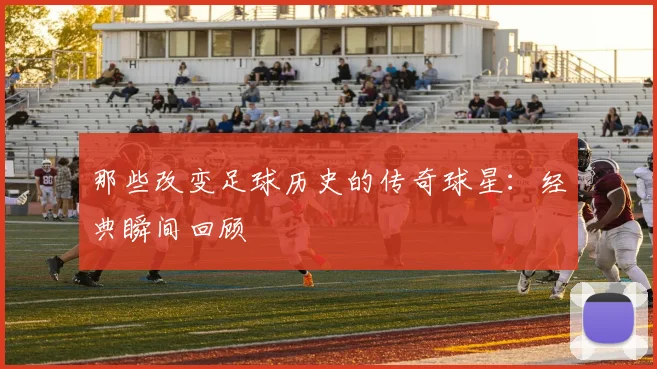 那些改变足球历史的传奇球星:经典瞬间回顾