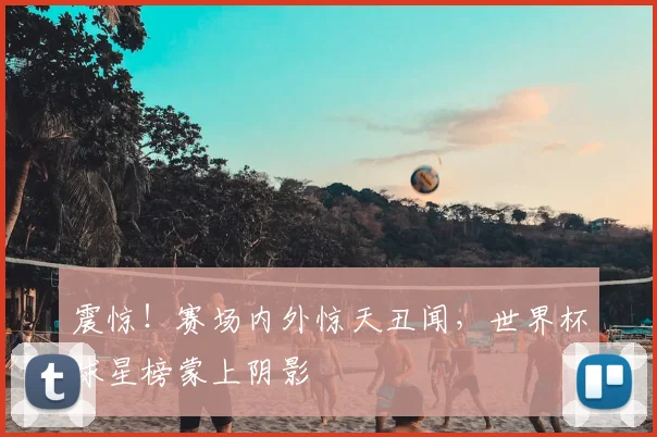 震惊！赛场内外惊天丑闻，世界杯球星榜蒙上阴影