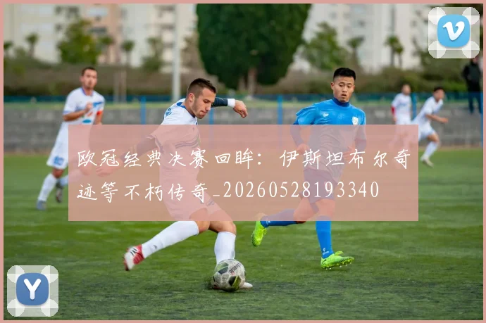 欧冠经典决赛回眸：伊斯坦布尔奇迹等不朽传奇_20260528193340