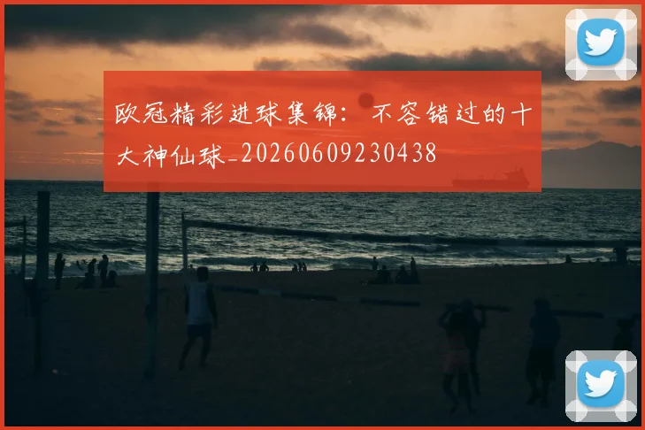 欧冠精彩进球集锦：不容错过的十大神仙球_20260609230438