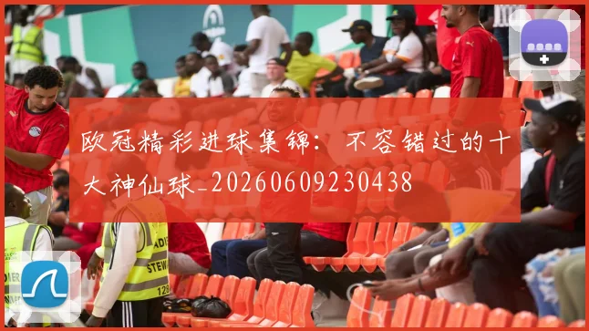 欧冠精彩进球集锦：不容错过的十大神仙球_20260609230438
