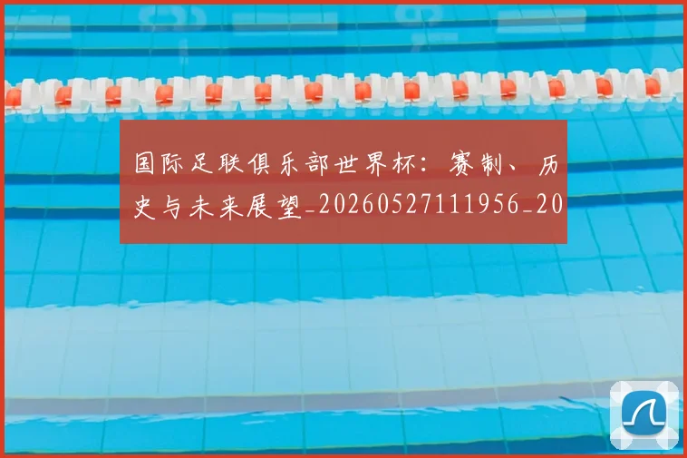 国际足联俱乐部世界杯：赛制、历史与未来展望_20260527111956_20260609132423