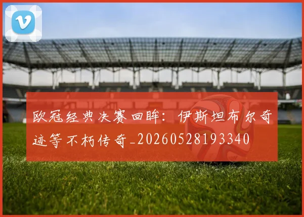 欧冠经典决赛回眸：伊斯坦布尔奇迹等不朽传奇_20260528193340