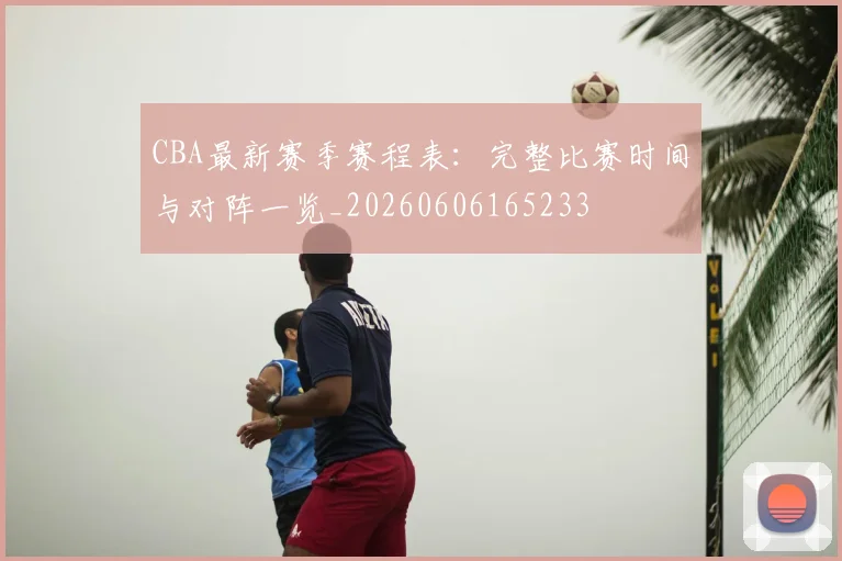 CBA最新赛季赛程表：完整比赛时间与对阵一览_20260606165233